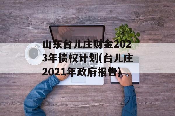 山东台儿庄财金2023年债权计划(台儿庄2021年政府报告)