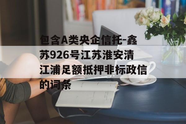 包含A类央企信托-鑫苏926号江苏淮安清江浦足额抵押非标政信的词条