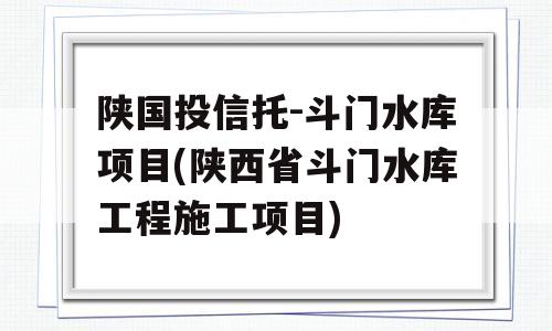 陕国投信托-斗门水库项目(陕西省斗门水库工程施工项目)