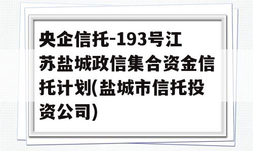 央企信托-193号江苏盐城政信集合资金信托计划(盐城市信托投资公司)