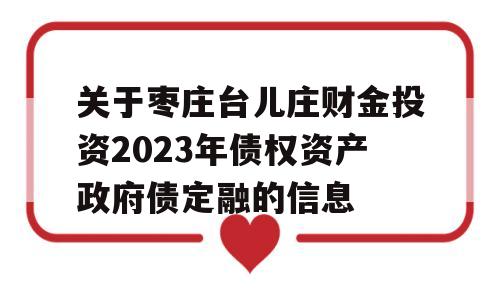 关于枣庄台儿庄财金投资2023年债权资产政府债定融的信息