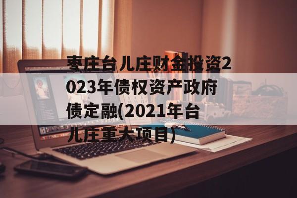 枣庄台儿庄财金投资2023年债权资产政府债定融(2021年台儿庄重大项目)