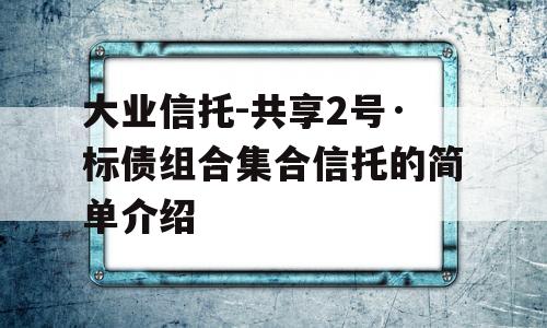 大业信托-共享2号·标债组合集合信托的简单介绍