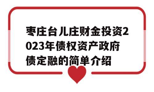 枣庄台儿庄财金投资2023年债权资产政府债定融的简单介绍