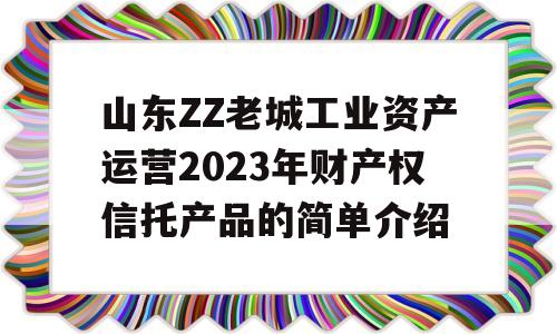 山东ZZ老城工业资产运营2023年财产权信托产品的简单介绍