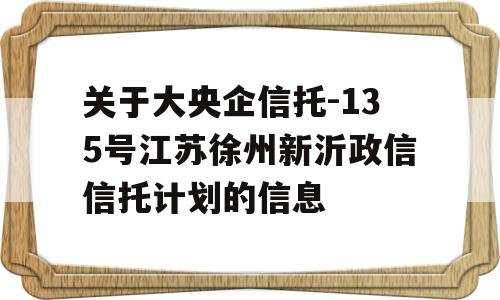 关于大央企信托-135号江苏徐州新沂政信信托计划的信息