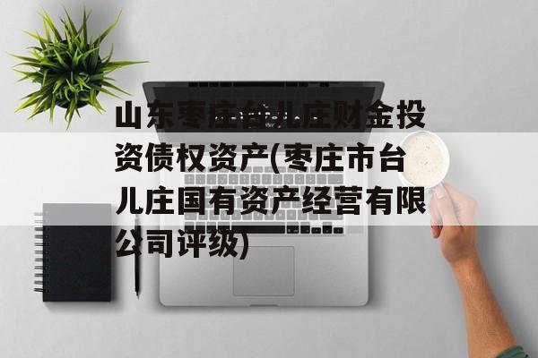 山东枣庄台儿庄财金投资债权资产(枣庄市台儿庄国有资产经营有限公司评级)