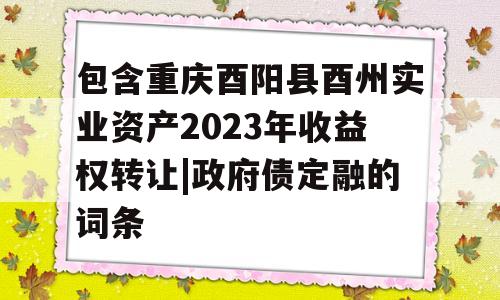 包含重庆酉阳县酉州实业资产2023年收益权转让|政府债定融的词条