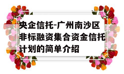 央企信托-广州南沙区非标融资集合资金信托计划的简单介绍