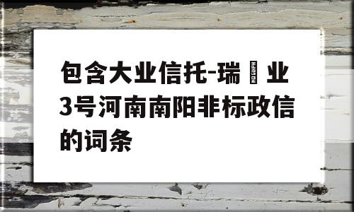 包含大业信托-瑞‬业3号河南南阳非标政信的词条