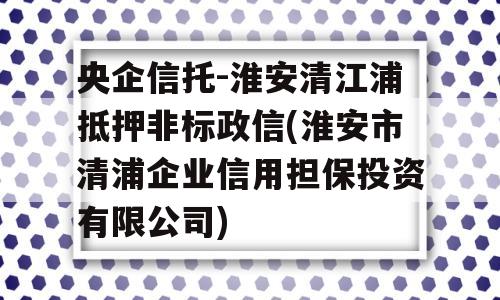 央企信托-淮安清江浦抵押非标政信(淮安市清浦企业信用担保投资有限公司)