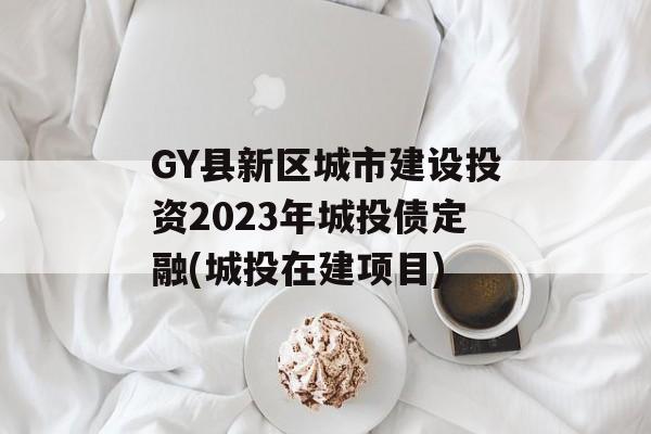 GY县新区城市建设投资2023年城投债定融(城投在建项目)