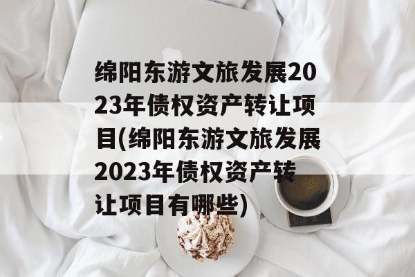 绵阳东游文旅发展2023年债权资产转让项目(绵阳东游文旅发展2023年债权资产转让项目有哪些)