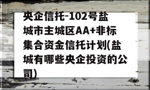 央企信托-102号盐城市主城区AA+非标集合资金信托计划(盐城有哪些央企投资的公司)