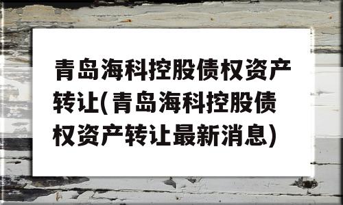 青岛海科控股债权资产转让(青岛海科控股债权资产转让最新消息)