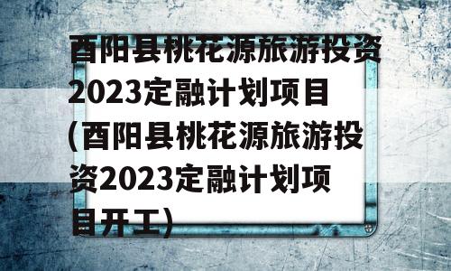 酉阳县桃花源旅游投资2023定融计划项目(酉阳县桃花源旅游投资2023定融计划项目开工)