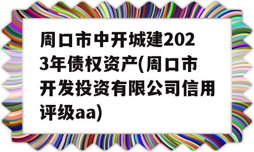 周口市中开城建2023年债权资产(周口市开发投资有限公司信用评级aa)