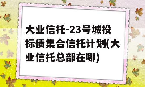 大业信托-23号城投标债集合信托计划(大业信托总部在哪)