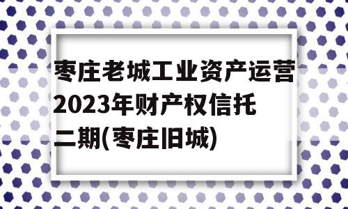 枣庄老城工业资产运营2023年财产权信托二期(枣庄旧城)