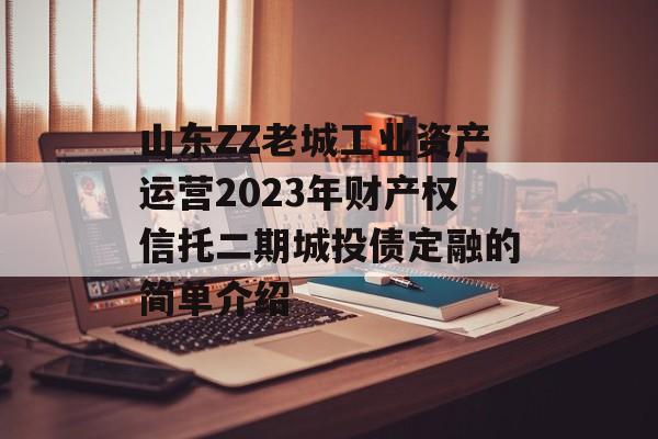 山东ZZ老城工业资产运营2023年财产权信托二期城投债定融的简单介绍