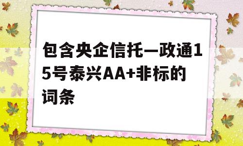 包含央企信托—政通15号泰兴AA+非标的词条