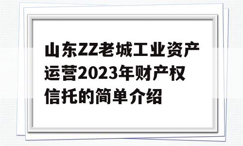 山东ZZ老城工业资产运营2023年财产权信托的简单介绍