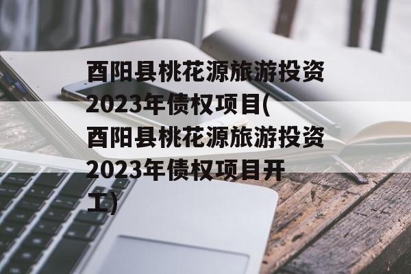 酉阳县桃花源旅游投资2023年债权项目(酉阳县桃花源旅游投资2023年债权项目开工)