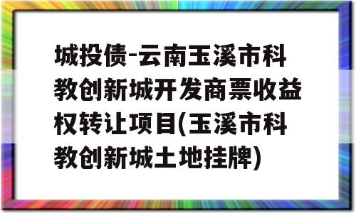 城投债-云南玉溪市科教创新城开发商票收益权转让项目(玉溪市科教创新城土地挂牌)