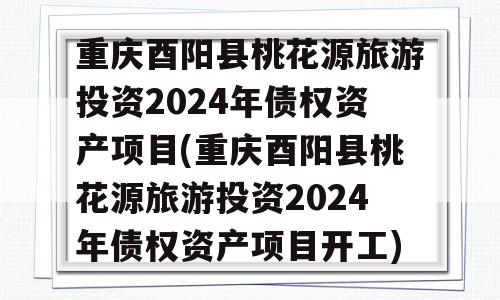 重庆酉阳县桃花源旅游投资2024年债权资产项目(重庆酉阳县桃花源旅游投资2024年债权资产项目开工)