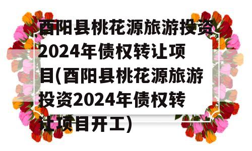 酉阳县桃花源旅游投资2024年债权转让项目(酉阳县桃花源旅游投资2024年债权转让项目开工)