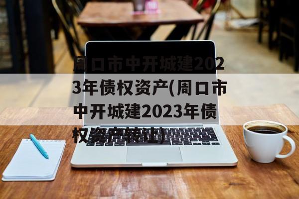 周口市中开城建2023年债权资产(周口市中开城建2023年债权资产转让)