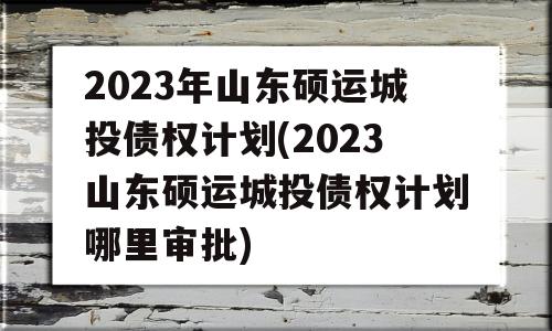 2023年山东硕运城投债权计划(2023山东硕运城投债权计划哪里审批)