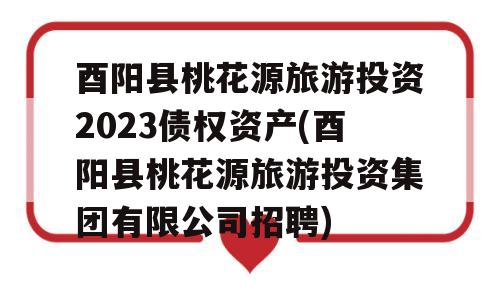 酉阳县桃花源旅游投资2023债权资产(酉阳县桃花源旅游投资集团有限公司招聘)