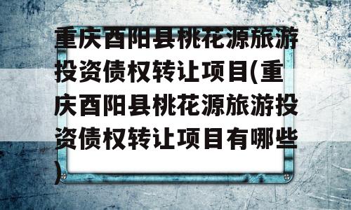 重庆酉阳县桃花源旅游投资债权转让项目(重庆酉阳县桃花源旅游投资债权转让项目有哪些)