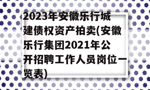 2023年安徽乐行城建债权资产拍卖(安徽乐行集团2021年公开招聘工作人员岗位一览表)