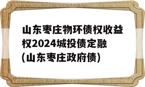 山东枣庄物环债权收益权2024城投债定融(山东枣庄政府债)