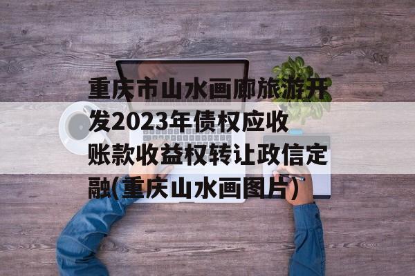 重庆市山水画廊旅游开发2023年债权应收账款收益权转让政信定融(重庆山水画图片)