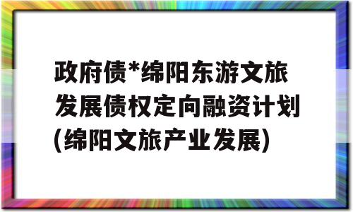 政府债*绵阳东游文旅发展债权定向融资计划(绵阳文旅产业发展)