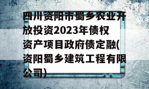 四川资阳市蜀乡农业开放投资2023年债权资产项目政府债定融(资阳蜀乡建筑工程有限公司)