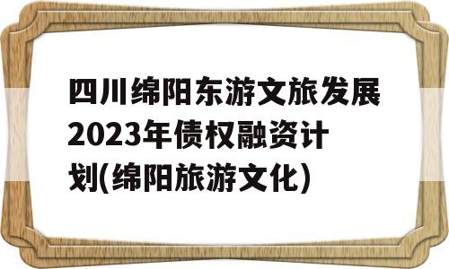 四川绵阳东游文旅发展2023年债权融资计划(绵阳旅游文化)