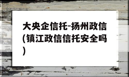 大央企信托-扬州政信(镇江政信信托安全吗)