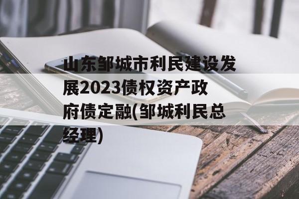 山东邹城市利民建设发展2023债权资产政府债定融(邹城利民总经理)