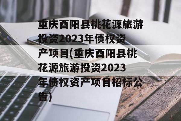 重庆酉阳县桃花源旅游投资2023年债权资产项目(重庆酉阳县桃花源旅游投资2023年债权资产项目招标公告)