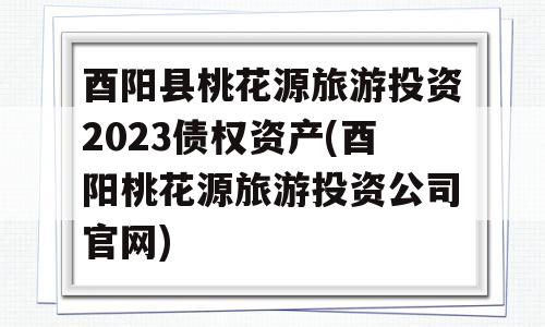 酉阳县桃花源旅游投资2023债权资产(酉阳桃花源旅游投资公司官网)