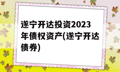 遂宁开达投资2023年债权资产(遂宁开达债券)