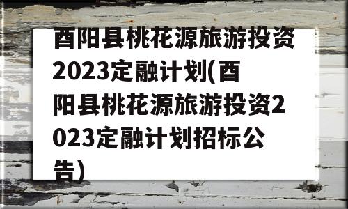 酉阳县桃花源旅游投资2023定融计划(酉阳县桃花源旅游投资2023定融计划招标公告)