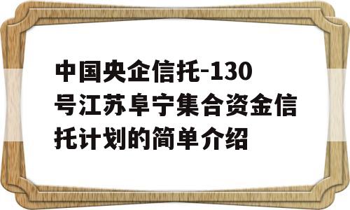 中国央企信托-130号江苏阜宁集合资金信托计划的简单介绍