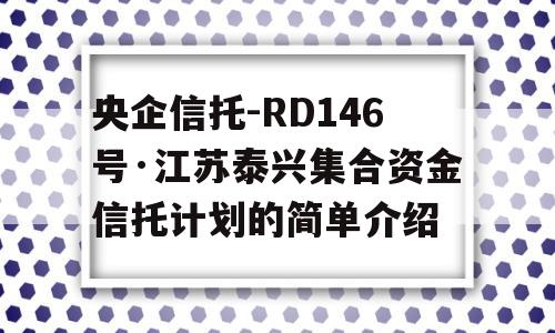 央企信托-RD146号·江苏泰兴集合资金信托计划的简单介绍