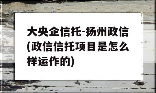 大央企信托-扬州政信(政信信托项目是怎么样运作的)