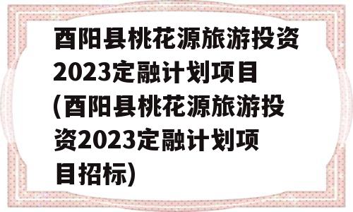 酉阳县桃花源旅游投资2023定融计划项目(酉阳县桃花源旅游投资2023定融计划项目招标)